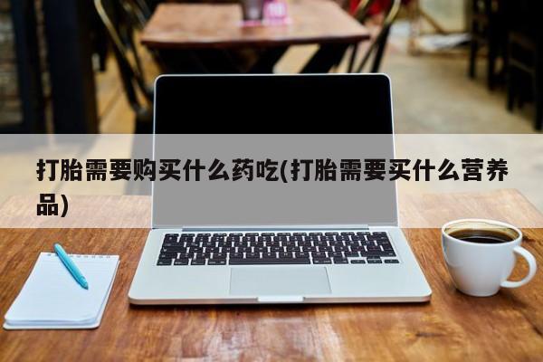 打胎药私人店有吗打胎需要购买什么药吃(打胎需要买什么营养品)