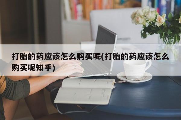 打胎药私人店有吗打胎的药应该怎么购买呢(打胎的药应该怎么购买呢知乎)